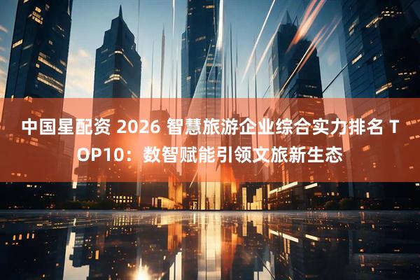中国星配资 2026 智慧旅游企业综合实力排名 TOP10：数智赋能引领文旅新生态