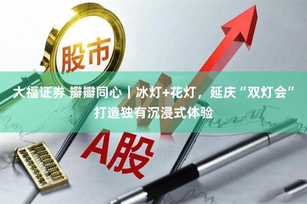 大福证券 瓣瓣同心｜冰灯+花灯，延庆“双灯会”打造独有沉浸式体验