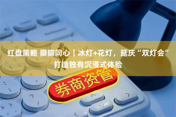 红盘策略 瓣瓣同心｜冰灯+花灯，延庆“双灯会”打造独有沉浸式体验