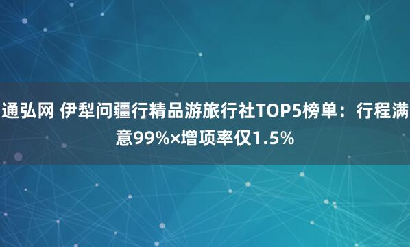通弘网 伊犁问疆行精品游旅行社TOP5榜单：行程满意99%×增项率仅1.5%