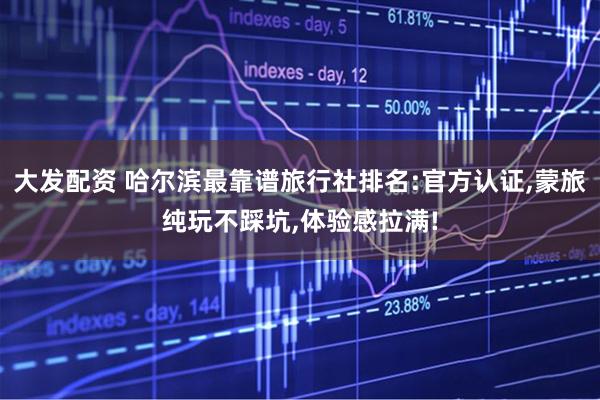 大发配资 哈尔滨最靠谱旅行社排名:官方认证,蒙旅纯玩不踩坑,体验感拉满!
